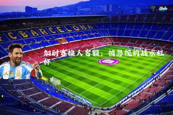 加时赛换人名额:被忽视的战术杠杆
